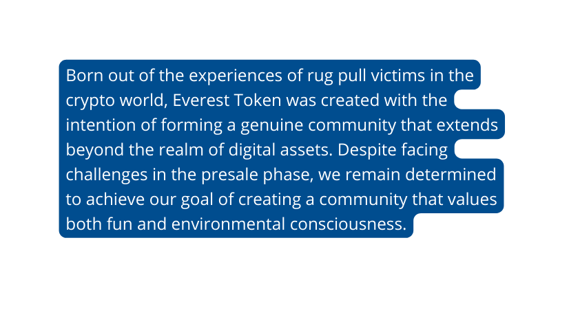 Born out of the experiences of rug pull victims in the crypto world Everest Token was created with the intention of forming a genuine community that extends beyond the realm of digital assets Despite facing challenges in the presale phase we remain determined to achieve our goal of creating a community that values both fun and environmental consciousness