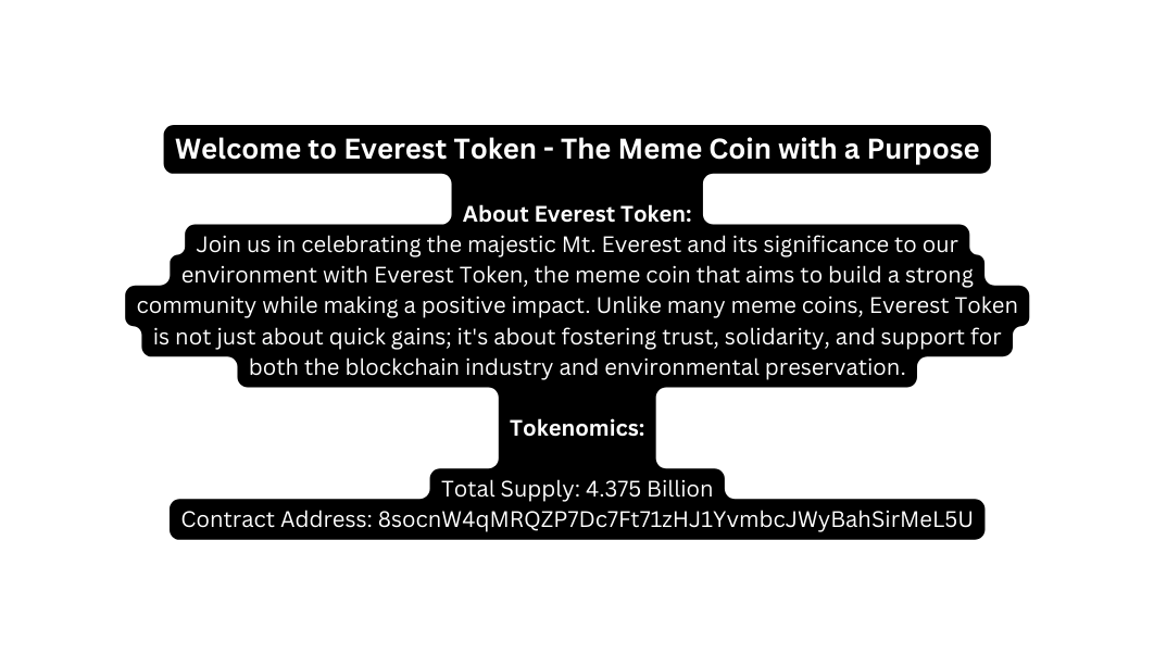 Welcome to Everest Token The Meme Coin with a Purpose About Everest Token Join us in celebrating the majestic Mt Everest and its significance to our environment with Everest Token the meme coin that aims to build a strong community while making a positive impact Unlike many meme coins Everest Token is not just about quick gains it s about fostering trust solidarity and support for both the blockchain industry and environmental preservation Tokenomics Total Supply 4 375 Billion Contract Address 8socnW4qMRQZP7Dc7Ft71zHJ1YvmbcJWyBahSirMeL5U